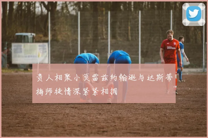 贵人相聚小莫雷兹约翰逊与达斯蒂梅师徒情深紧紧相拥
