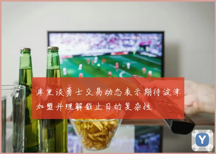 库里谈勇士交易动态表示期待波津加盟并理解截止日的复杂性