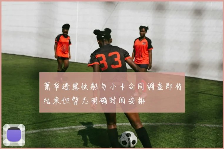 萧华透露快船与小卡合同调查即将结束但暂无明确时间安排
