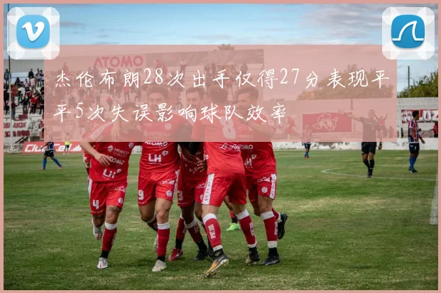 杰伦布朗28次出手仅得27分表现平平5次失误影响球队效率