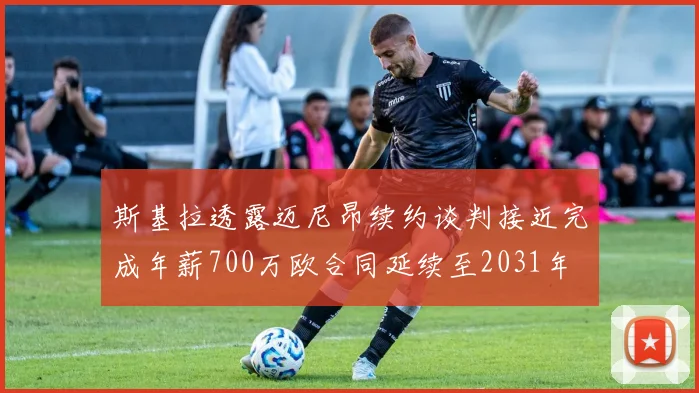 斯基拉透露迈尼昂续约谈判接近完成年薪700万欧合同延续至2031年