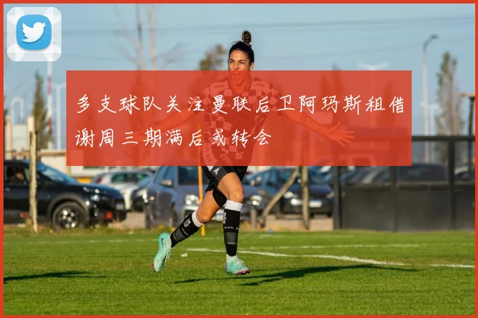 多支球队关注曼联后卫阿玛斯租借谢周三期满后或转会