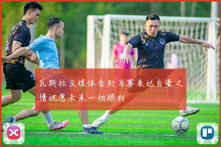 瓦斯社交媒体告别马赛表达自豪之情祝愿未来一切顺利