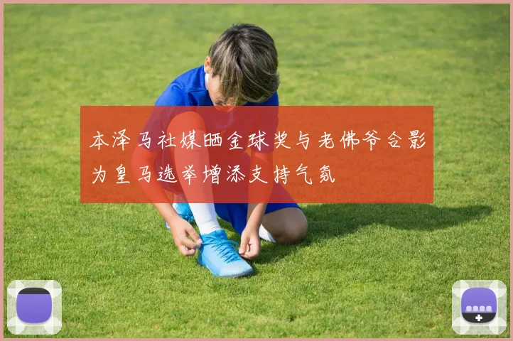 本泽马社媒晒金球奖与老佛爷合影为皇马选举增添支持气氛
