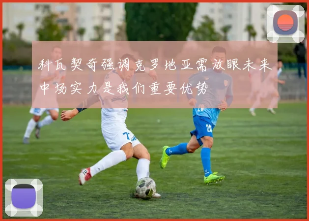 科瓦契奇强调克罗地亚需放眼未来中场实力是我们重要优势