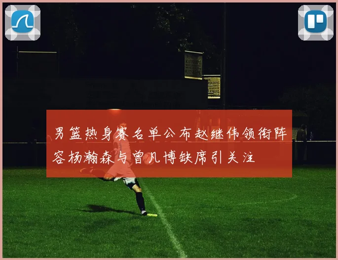 男篮热身赛名单公布赵继伟领衔阵容杨瀚森与曾凡博缺席引关注