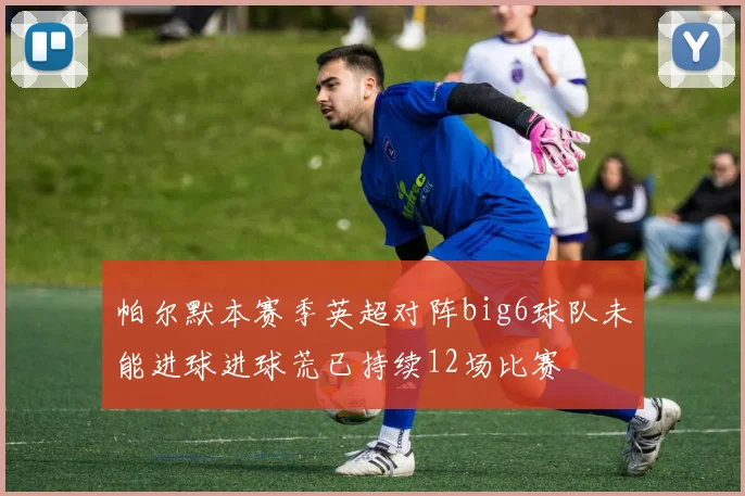 帕尔默本赛季英超对阵big6球队未能进球进球荒已持续12场比赛