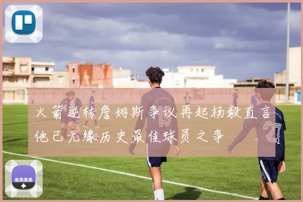 火箭逆转詹姆斯争议再起杨毅直言他已无缘历史最佳球员之争