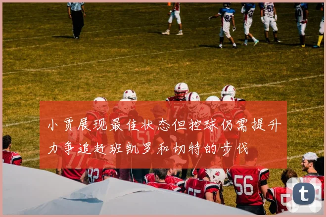 小贾展现最佳状态但控球仍需提升力争追赶班凯罗和切特的步伐