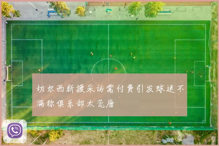切尔西新援采访需付费引发球迷不满称俱乐部太荒唐