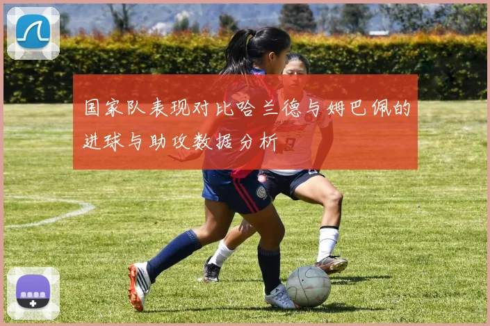 国家队表现对比哈兰德与姆巴佩的进球与助攻数据分析