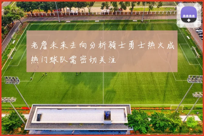 老詹未来去向分析骑士勇士热火成热门球队需密切关注