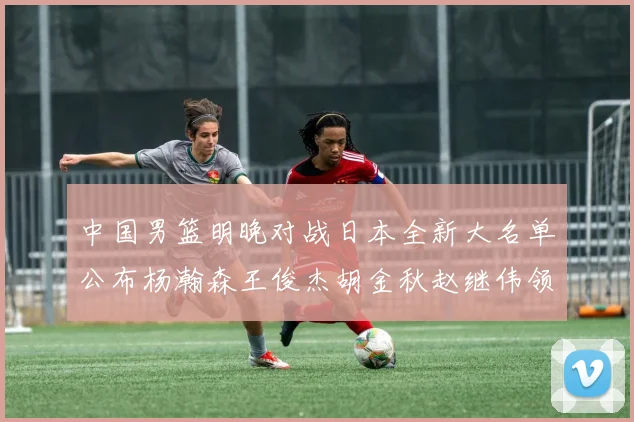 中国男篮明晚对战日本全新大名单公布杨瀚森王俊杰胡金秋赵继伟领衔出战