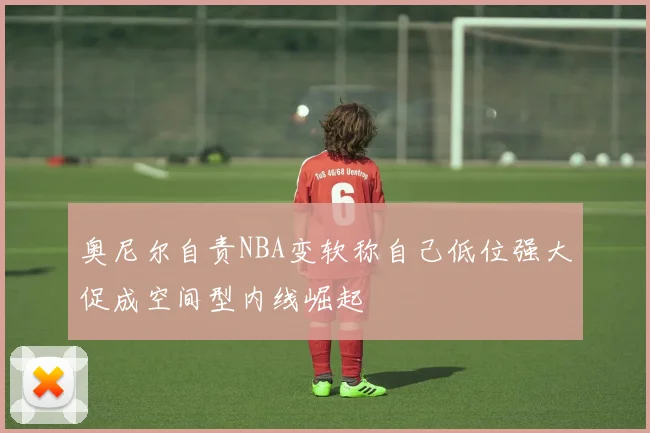 奥尼尔自责NBA变软称自己低位强大促成空间型内线崛起